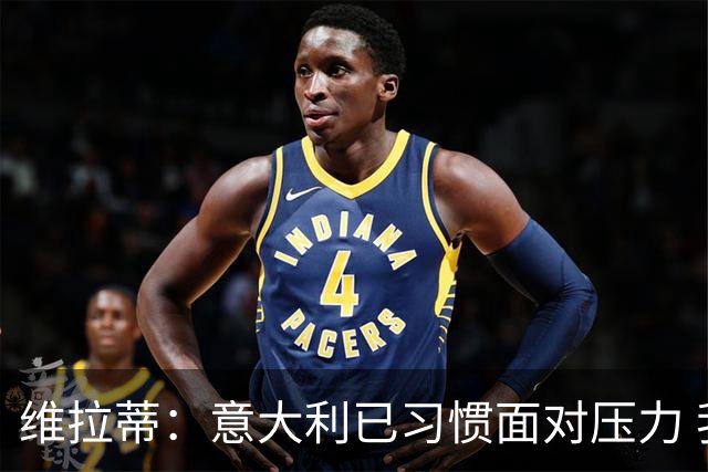 维拉蒂：意大利已习惯面对压力 我们该全力以赴